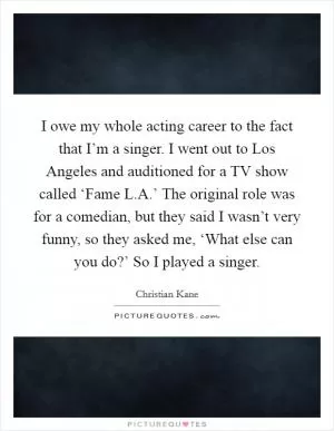 I owe my whole acting career to the fact that I’m a singer. I went out to Los Angeles and auditioned for a TV show called ‘Fame L.A.’ The original role was for a comedian, but they said I wasn’t very funny, so they asked me, ‘What else can you do?’ So I played a singer Picture Quote #1