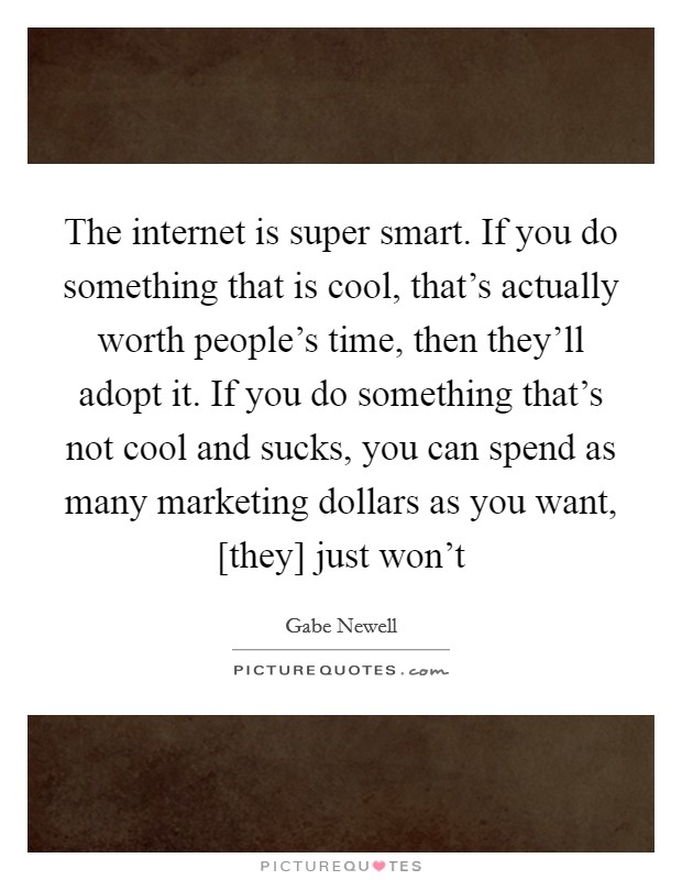 The internet is super smart. If you do something that is cool, that's actually worth people's time, then they'll adopt it. If you do something that's not cool and sucks, you can spend as many marketing dollars as you want, [they] just won't Picture Quote #1