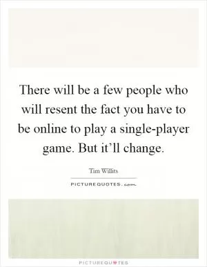 There will be a few people who will resent the fact you have to be online to play a single-player game. But it’ll change Picture Quote #1