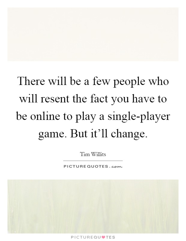 There will be a few people who will resent the fact you have to be online to play a single-player game. But it'll change Picture Quote #1
