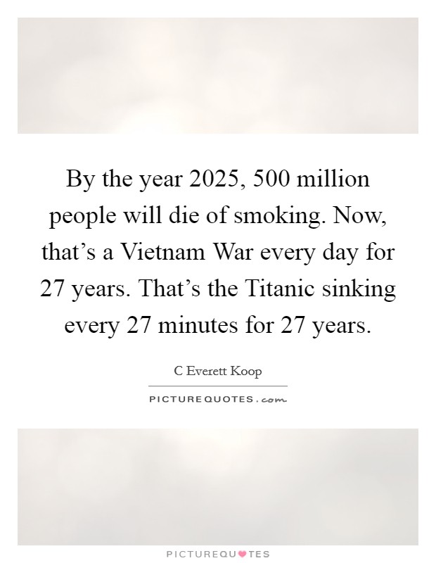 By the year 2025, 500 million people will die of smoking. Now, that’s a Vietnam War every day for 27 years. That’s the Titanic sinking every 27 minutes for 27 years Picture Quote #1