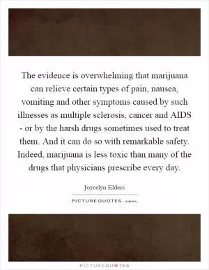 The evidence is overwhelming that marijuana can relieve certain types of pain, nausea, vomiting and other symptoms caused by such illnesses as multiple sclerosis, cancer and AIDS - or by the harsh drugs sometimes used to treat them. And it can do so with remarkable safety. Indeed, marijuana is less toxic than many of the drugs that physicians prescribe every day Picture Quote #1