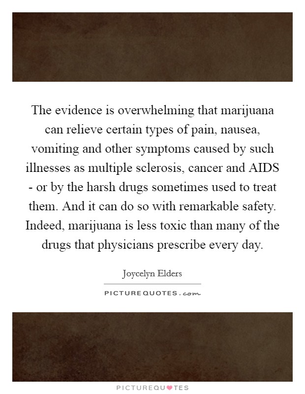 The evidence is overwhelming that marijuana can relieve certain types of pain, nausea, vomiting and other symptoms caused by such illnesses as multiple sclerosis, cancer and AIDS - or by the harsh drugs sometimes used to treat them. And it can do so with remarkable safety. Indeed, marijuana is less toxic than many of the drugs that physicians prescribe every day Picture Quote #1