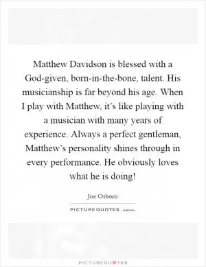 Matthew Davidson is blessed with a God-given, born-in-the-bone, talent. His musicianship is far beyond his age. When I play with Matthew, it’s like playing with a musician with many years of experience. Always a perfect gentleman, Matthew’s personality shines through in every performance. He obviously loves what he is doing! Picture Quote #1