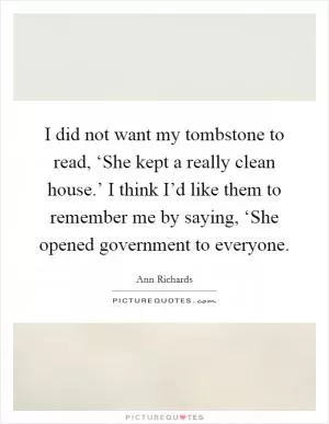 I did not want my tombstone to read, ‘She kept a really clean house.’ I think I’d like them to remember me by saying, ‘She opened government to everyone Picture Quote #1