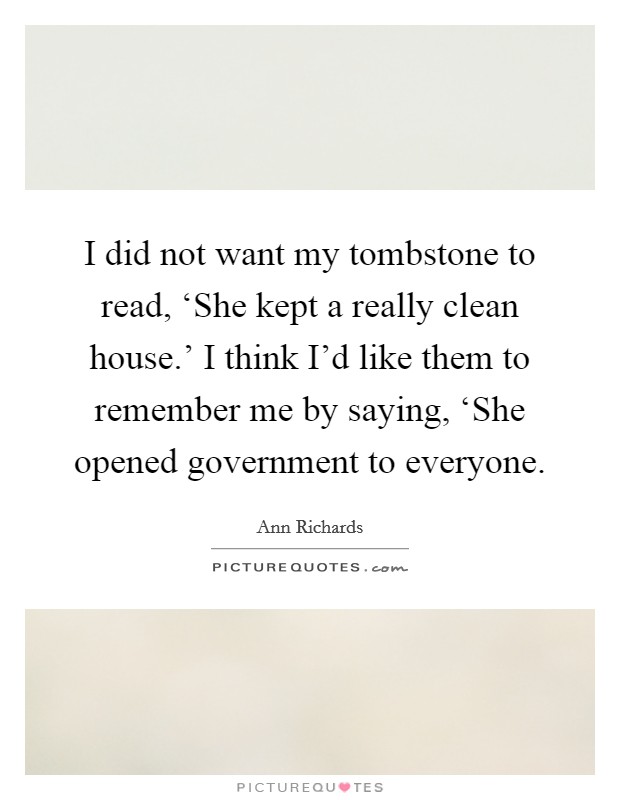 I did not want my tombstone to read, ‘She kept a really clean house.' I think I'd like them to remember me by saying, ‘She opened government to everyone Picture Quote #1