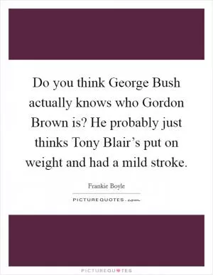 Do you think George Bush actually knows who Gordon Brown is? He probably just thinks Tony Blair’s put on weight and had a mild stroke Picture Quote #1