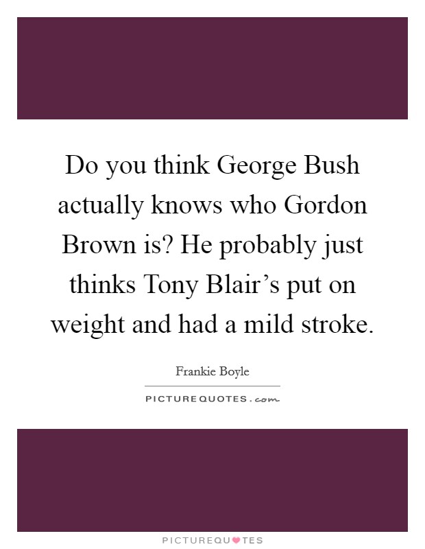 Do you think George Bush actually knows who Gordon Brown is? He probably just thinks Tony Blair's put on weight and had a mild stroke Picture Quote #1
