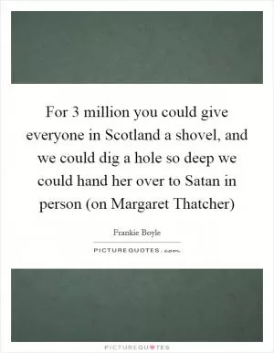 For 3 million you could give everyone in Scotland a shovel, and we could dig a hole so deep we could hand her over to Satan in person (on Margaret Thatcher) Picture Quote #1