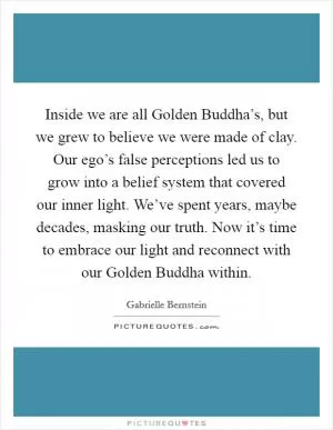 Inside we are all Golden Buddha’s, but we grew to believe we were made of clay. Our ego’s false perceptions led us to grow into a belief system that covered our inner light. We’ve spent years, maybe decades, masking our truth. Now it’s time to embrace our light and reconnect with our Golden Buddha within Picture Quote #1