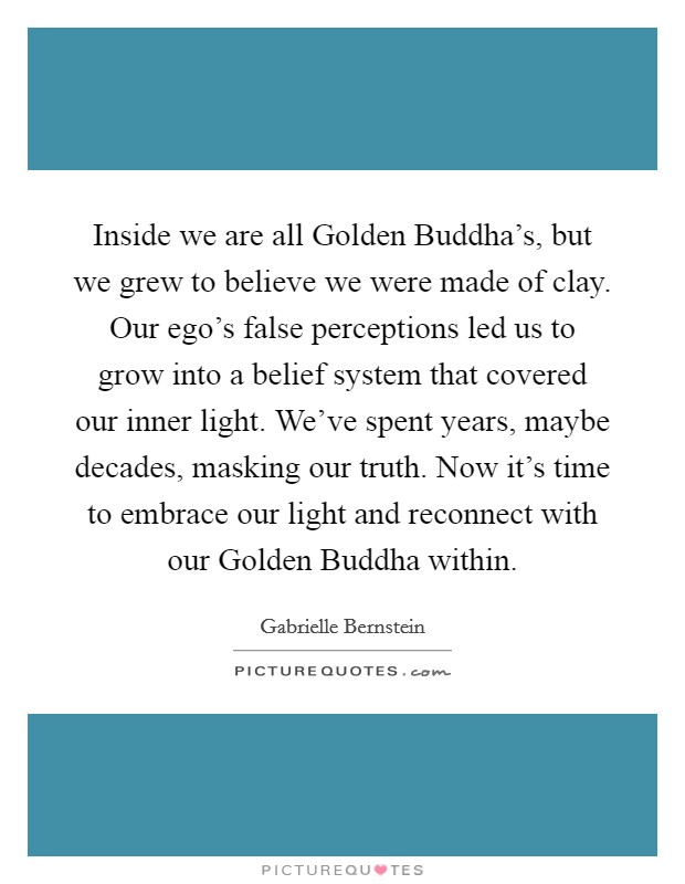 Inside we are all Golden Buddha's, but we grew to believe we were made of clay. Our ego's false perceptions led us to grow into a belief system that covered our inner light. We've spent years, maybe decades, masking our truth. Now it's time to embrace our light and reconnect with our Golden Buddha within Picture Quote #1