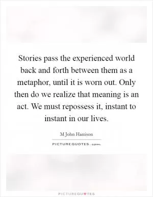 Stories pass the experienced world back and forth between them as a metaphor, until it is worn out. Only then do we realize that meaning is an act. We must repossess it, instant to instant in our lives Picture Quote #1