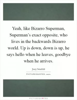 Yeah, like Bizarro Superman, Superman’s exact opposite, who lives in the backwards Bizarro world. Up is down, down is up, he says hello when he leaves, goodbye when he arrives Picture Quote #1