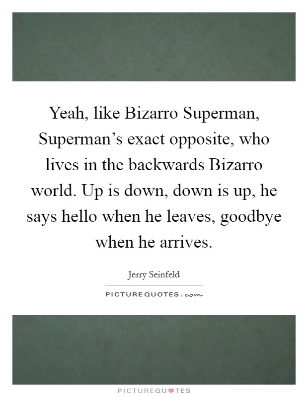 Yeah, like Bizarro Superman, Superman's exact opposite, who lives in the backwards Bizarro world. Up is down, down is up, he says hello when he leaves, goodbye when he arrives Picture Quote #1