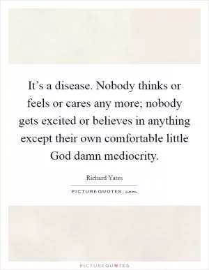 It’s a disease. Nobody thinks or feels or cares any more; nobody gets excited or believes in anything except their own comfortable little God damn mediocrity Picture Quote #1