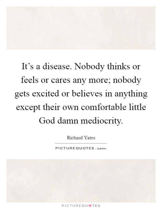 It's a disease. Nobody thinks or feels or cares any more; nobody gets excited or believes in anything except their own comfortable little God damn mediocrity Picture Quote #1
