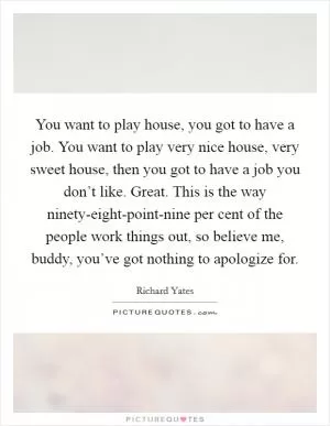 You want to play house, you got to have a job. You want to play very nice house, very sweet house, then you got to have a job you don’t like. Great. This is the way ninety-eight-point-nine per cent of the people work things out, so believe me, buddy, you’ve got nothing to apologize for Picture Quote #1