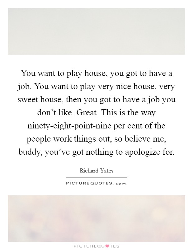 You want to play house, you got to have a job. You want to play very nice house, very sweet house, then you got to have a job you don't like. Great. This is the way ninety-eight-point-nine per cent of the people work things out, so believe me, buddy, you've got nothing to apologize for Picture Quote #1