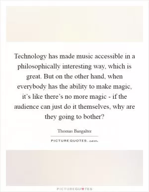 Technology has made music accessible in a philosophically interesting way, which is great. But on the other hand, when everybody has the ability to make magic, it’s like there’s no more magic - if the audience can just do it themselves, why are they going to bother? Picture Quote #1