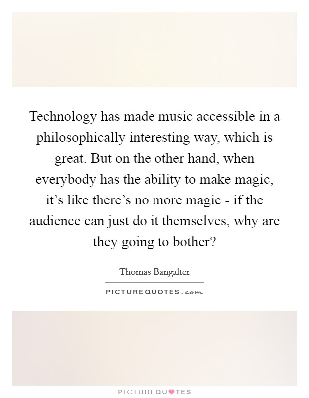 Technology has made music accessible in a philosophically interesting way, which is great. But on the other hand, when everybody has the ability to make magic, it's like there's no more magic - if the audience can just do it themselves, why are they going to bother? Picture Quote #1