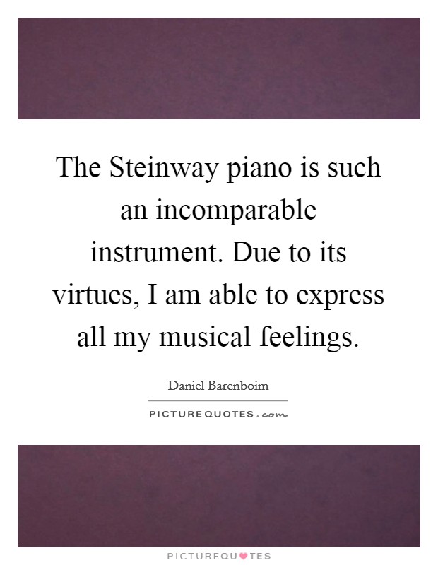 The Steinway piano is such an incomparable instrument. Due to its virtues, I am able to express all my musical feelings Picture Quote #1