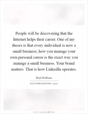 People will be discovering that the Internet helps their career. One of my theses is that every individual is now a small business; how you manage your own personal career is the exact way you manage a small business. Your brand matters. That is how LinkedIn operates Picture Quote #1