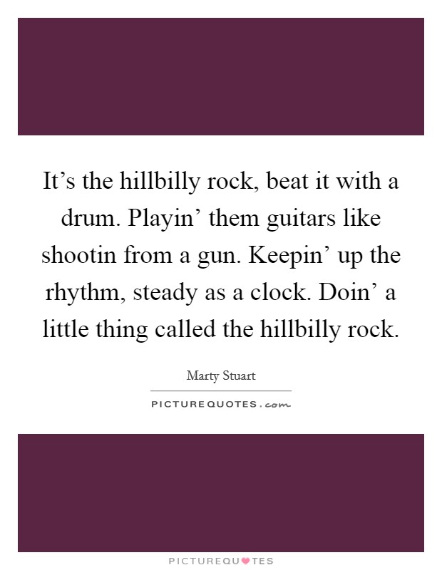 It's the hillbilly rock, beat it with a drum. Playin' them guitars like shootin from a gun. Keepin' up the rhythm, steady as a clock. Doin' a little thing called the hillbilly rock Picture Quote #1