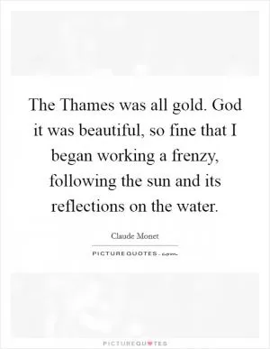 The Thames was all gold. God it was beautiful, so fine that I began working a frenzy, following the sun and its reflections on the water Picture Quote #1