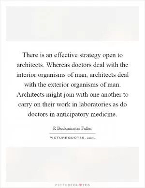 There is an effective strategy open to architects. Whereas doctors deal with the interior organisms of man, architects deal with the exterior organisms of man. Architects might join with one another to carry on their work in laboratories as do doctors in anticipatory medicine Picture Quote #1
