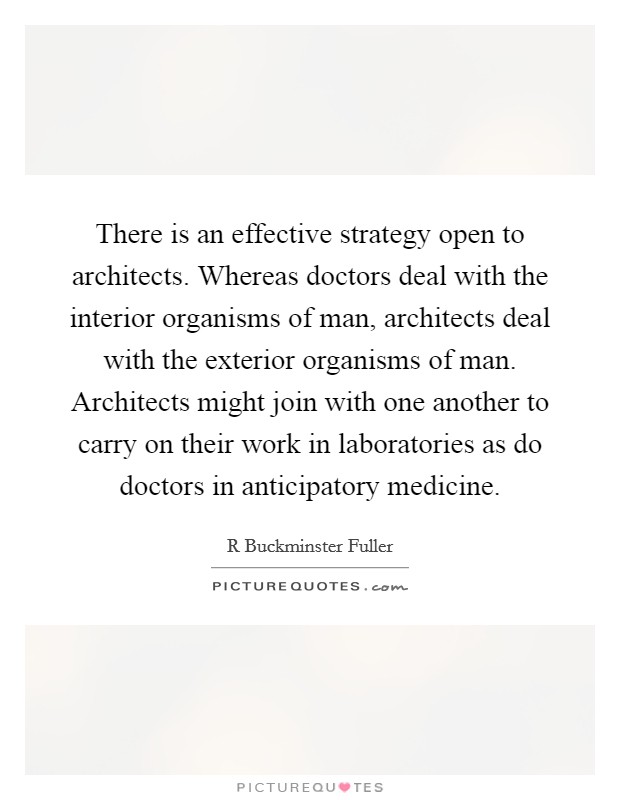 There is an effective strategy open to architects. Whereas doctors deal with the interior organisms of man, architects deal with the exterior organisms of man. Architects might join with one another to carry on their work in laboratories as do doctors in anticipatory medicine Picture Quote #1