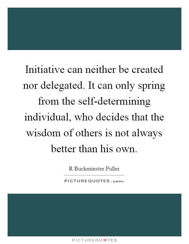 Initiative can neither be created nor delegated. It can only spring from the self-determining individual, who decides that the wisdom of others is not always better than his own Picture Quote #1