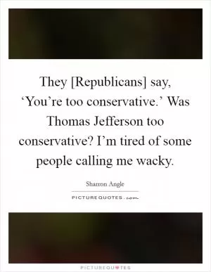 They [Republicans] say, ‘You’re too conservative.’ Was Thomas Jefferson too conservative? I’m tired of some people calling me wacky Picture Quote #1