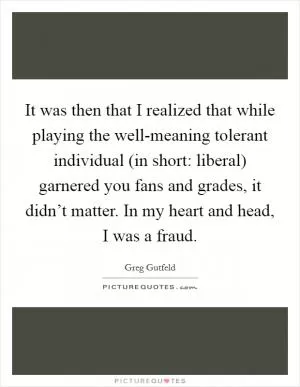 It was then that I realized that while playing the well-meaning tolerant individual (in short: liberal) garnered you fans and grades, it didn’t matter. In my heart and head, I was a fraud Picture Quote #1