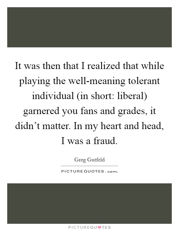 It was then that I realized that while playing the well-meaning tolerant individual (in short: liberal) garnered you fans and grades, it didn't matter. In my heart and head, I was a fraud Picture Quote #1