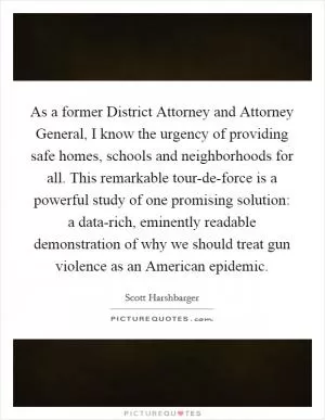 As a former District Attorney and Attorney General, I know the urgency of providing safe homes, schools and neighborhoods for all. This remarkable tour-de-force is a powerful study of one promising solution: a data-rich, eminently readable demonstration of why we should treat gun violence as an American epidemic Picture Quote #1