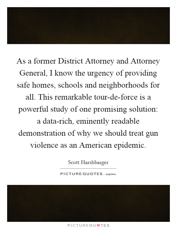 As a former District Attorney and Attorney General, I know the urgency of providing safe homes, schools and neighborhoods for all. This remarkable tour-de-force is a powerful study of one promising solution: a data-rich, eminently readable demonstration of why we should treat gun violence as an American epidemic Picture Quote #1