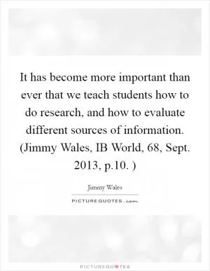 It has become more important than ever that we teach students how to do research, and how to evaluate different sources of information. (Jimmy Wales, IB World, 68, Sept. 2013, p.10. ) Picture Quote #1