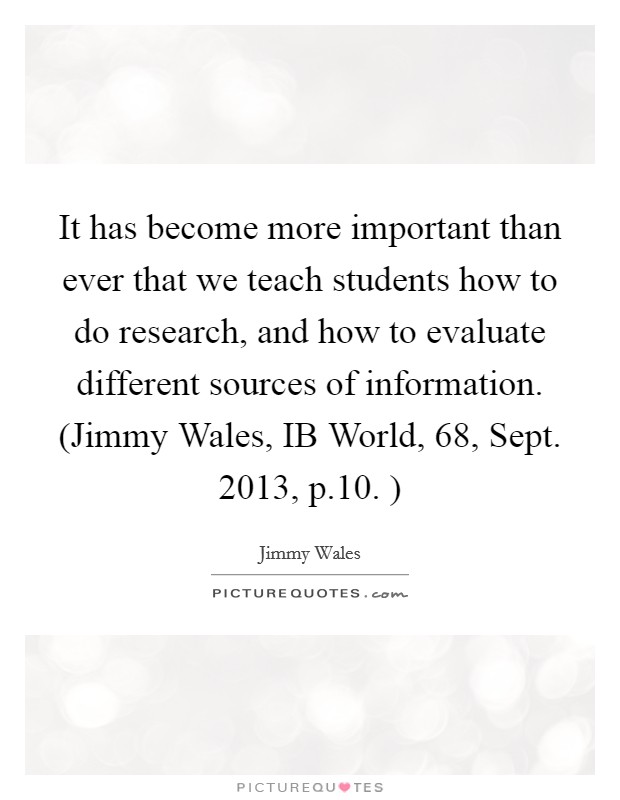 It has become more important than ever that we teach students how to do research, and how to evaluate different sources of information. (Jimmy Wales, IB World, 68, Sept. 2013, p.10. ) Picture Quote #1