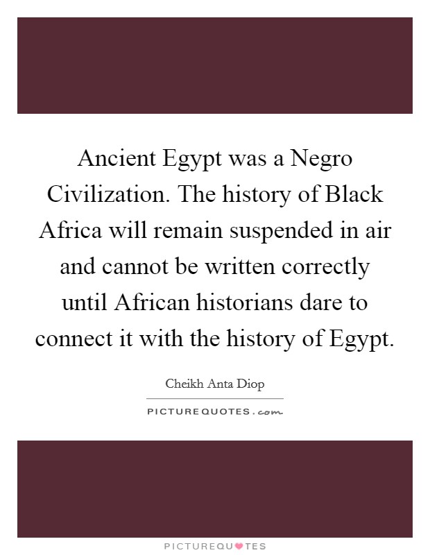 Ancient Egypt was a Negro Civilization. The history of Black Africa will remain suspended in air and cannot be written correctly until African historians dare to connect it with the history of Egypt Picture Quote #1