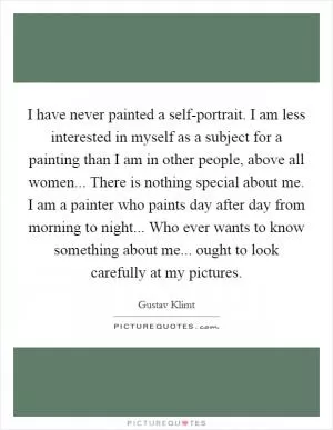 I have never painted a self-portrait. I am less interested in myself as a subject for a painting than I am in other people, above all women... There is nothing special about me. I am a painter who paints day after day from morning to night... Who ever wants to know something about me... ought to look carefully at my pictures Picture Quote #1