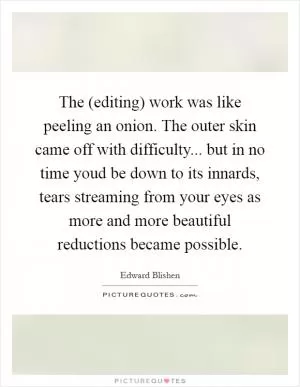 The (editing) work was like peeling an onion. The outer skin came off with difficulty... but in no time youd be down to its innards, tears streaming from your eyes as more and more beautiful reductions became possible Picture Quote #1