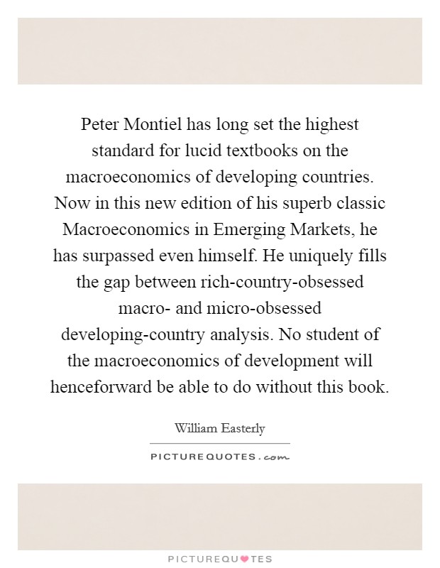 Peter Montiel has long set the highest standard for lucid textbooks on the macroeconomics of developing countries. Now in this new edition of his superb classic Macroeconomics in Emerging Markets, he has surpassed even himself. He uniquely fills the gap between rich-country-obsessed macro- and micro-obsessed developing-country analysis. No student of the macroeconomics of development will henceforward be able to do without this book Picture Quote #1
