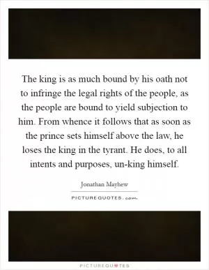 The king is as much bound by his oath not to infringe the legal rights of the people, as the people are bound to yield subjection to him. From whence it follows that as soon as the prince sets himself above the law, he loses the king in the tyrant. He does, to all intents and purposes, un-king himself Picture Quote #1