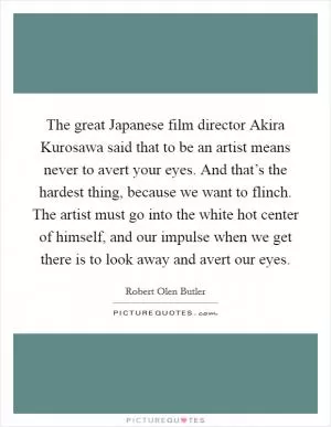 The great Japanese film director Akira Kurosawa said that to be an artist means never to avert your eyes. And that’s the hardest thing, because we want to flinch. The artist must go into the white hot center of himself, and our impulse when we get there is to look away and avert our eyes Picture Quote #1