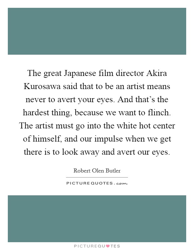 The great Japanese film director Akira Kurosawa said that to be an artist means never to avert your eyes. And that's the hardest thing, because we want to flinch. The artist must go into the white hot center of himself, and our impulse when we get there is to look away and avert our eyes Picture Quote #1