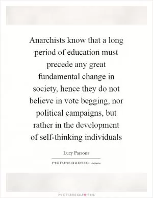 Anarchists know that a long period of education must precede any great fundamental change in society, hence they do not believe in vote begging, nor political campaigns, but rather in the development of self-thinking individuals Picture Quote #1