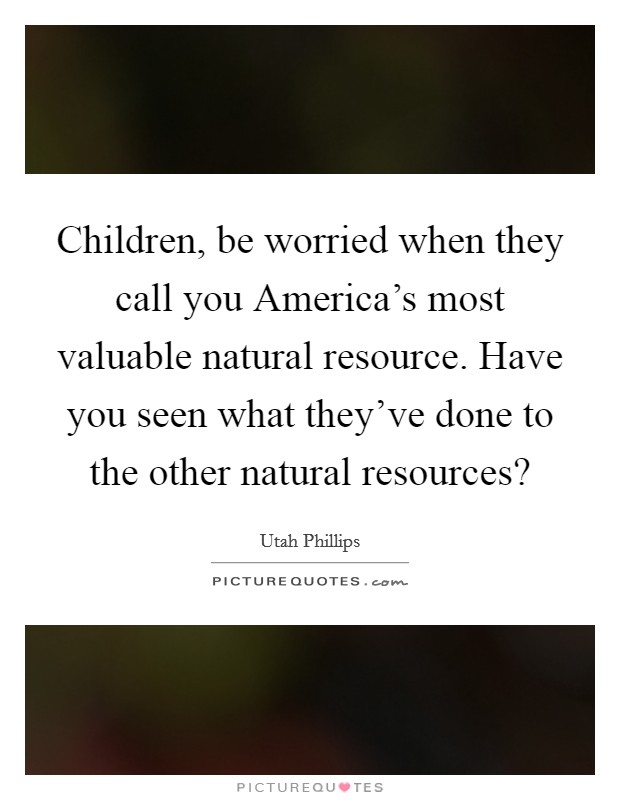 Children, be worried when they call you America's most valuable natural resource. Have you seen what they've done to the other natural resources? Picture Quote #1