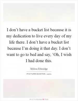 I don’t have a bucket list because it is my dedication to live every day of my life there. I don’t have a bucket list because I’m doing it that day. I don’t want to go to bed and say, ‘Oh, I wish I had done this Picture Quote #1
