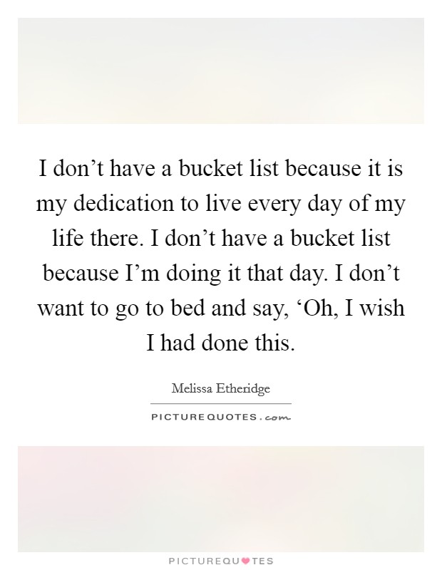 I don't have a bucket list because it is my dedication to live every day of my life there. I don't have a bucket list because I'm doing it that day. I don't want to go to bed and say, ‘Oh, I wish I had done this Picture Quote #1