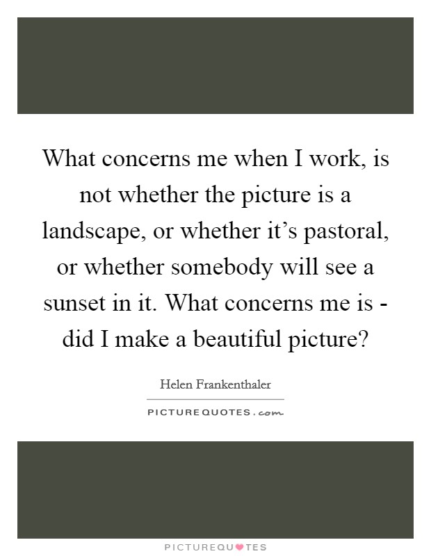 What concerns me when I work, is not whether the picture is a landscape, or whether it's pastoral, or whether somebody will see a sunset in it. What concerns me is - did I make a beautiful picture? Picture Quote #1